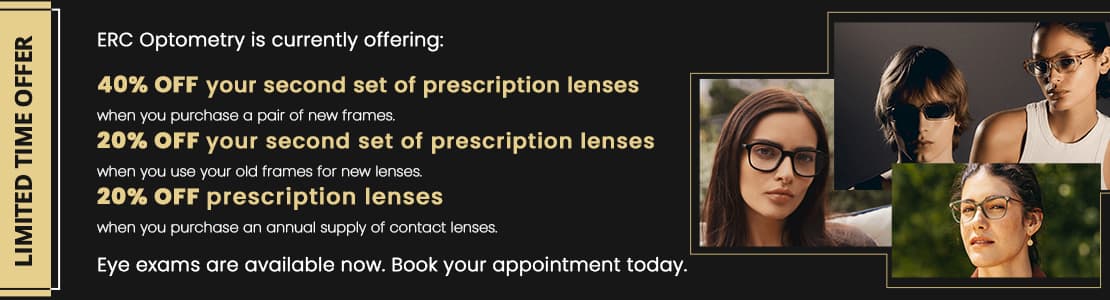 Limited time offer: ERC Optometry is currently offering: 40% off your second set of prescription lenses when you purchase a pair of new frames. 20% off your second set of prescription lenses when you use your old frames for new lenses. 20% off prescription lenses when you purchase an annual supply of contact lenses. Eye exams are available now. Book your appointment today.